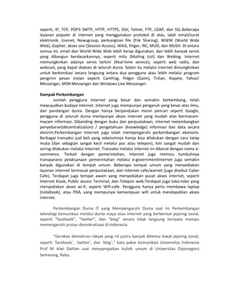 seperti, IP, TCP, POP3 SMTP, HTTP, HTTPS, SSH, Telnet, FTP, LDAP, dan SSL.Beberapa
layanan populer di internet yang menggunakan protokol di atas, ialah email/surat
elektronik, Usenet, Newsgroup, perkongsian file (File Sharing), WWW (World Wide
Web), Gopher, akses sesi (Session Access), WAIS, finger, IRC, MUD, dan MUSH. Di antara
semua ini, email dan World Wide Web lebih kerap digunakan, dan lebih banyak servis
yang dibangun berdasarkannya, seperti milis (Mailing List) dan Weblog. Internet
memungkinkan adanya servis terkini (Real-time service), seperti web radio, dan
webcast, yang dapat diakses di seluruh dunia. Selain itu melalui internet dimungkinkan
untuk berkonikasi secara langsung antara dua pengguna atau lebih melalui program
pengirim pesan instan seperti Camfrog, Pidgin (Gaim), Trilian, Kopete, Yahoo!
Messenger, MSN Messenger dan Windows Live Messenger.
Dampak Perkembangan
Jumlah pengguna Internet yang besar dan semakin berkembang, telah
mewujudkan budaya internet. Internet juga mempunyai pengaruh yang besar atas ilmu,
dan pandangan dunia. Dengan hanya berpandukan mesin pencari seperti Google,
pengguna di seluruh dunia mempunyai akses internet yang mudah atas bermacam-
macam informasi. Dibanding dengan buku dan perpustakaan, Internet melambangkan
penyebaran(decentralization) / pengetahuan (knowledge) informasi dan data secara
ekstrim.Perkembangan Internet juga telah mempengaruhi perkembangan ekonomi.
Berbagai transaksi jual beli yang sebelumnya hanya bisa dilakukan dengan cara tatap
muka (dan sebagian sangat kecil melalui pos atau telepon), kini sangat mudah dan
sering dilakukan melalui Internet. Transaksi melalui Internet ini dikenal dengan nama e-
commerce. Terkait dengan pemerintahan, Internet juga memicu tumbuhnya
transparansi pelaksanaan pemerintahan melalui e-governmentInternet juga semakin
banyak digunakan di tempat umum. Beberapa tempat umum yang menyediakan
layanan internet termasuk perpustakaan, dan internet cafe/warnet (juga disebut Cyber
Cafe). Terdapat juga tempat awam yang menyediakan pusat akses internet, seperti
Internet Kiosk, Public access Terminal, dan Telepon web.Terdapat juga toko-toko yang
menyediakan akses wi-fi, seperti Wifi-cafe. Pengguna hanya perlu membawa laptop
(notebook), atau PDA, yang mempunyai kemampuan wifi untuk mendapatkan akses
internet.
Perkembangan Dunia IT yang Mempengaruhi Dunia saat ini Perkembangan
teknologi komunikasi melalui dunia maya atau internet yang berbentuk jejaring sosial,
seperti “facebook”, “twitter”, dan “blog” secara tidak langsung ternyata mampu
memengaruhi proses demokratisasi di Indonesia.
“Gerakan demokrasi rakyat yang riil justru banyak ditemui lewat jejaring sosial,
seperti `facebook`, `twitter`, dan `blog`,” kata pakar komunikasi Universitas Indonesia
Prof M Alwi Dahlan usai menyampaikan kuliah umum di Universitas Diponegoro
Semarang, Rabu.
 