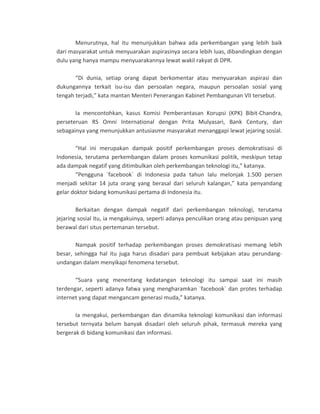 Menurutnya, hal itu menunjukkan bahwa ada perkembangan yang lebih baik
dari masyarakat untuk menyuarakan aspirasinya secara lebih luas, dibandingkan dengan
dulu yang hanya mampu menyuarakannya lewat wakil rakyat di DPR.
“Di dunia, setiap orang dapat berkomentar atau menyuarakan aspirasi dan
dukungannya terkait isu-isu dan persoalan negara, maupun persoalan sosial yang
tengah terjadi,” kata mantan Menteri Penerangan Kabinet Pembangunan VII tersebut.
Ia mencontohkan, kasus Komisi Pemberantasan Korupsi (KPK) Bibit-Chandra,
perseteruan RS Omni International dengan Prita Mulyasari, Bank Century, dan
sebagainya yang menunjukkan antusiasme masyarakat menanggapi lewat jejaring sosial.
“Hal ini merupakan dampak positif perkembangan proses demokratisasi di
Indonesia, terutama perkembangan dalam proses komunikasi politik, meskipun tetap
ada dampak negatif yang ditimbulkan oleh perkembangan teknologi itu,” katanya.
“Pengguna `facebook` di Indonesia pada tahun lalu melonjak 1.500 persen
menjadi sekitar 14 juta orang yang berasal dari seluruh kalangan,” kata penyandang
gelar doktor bidang komunikasi pertama di Indonesia itu.
Berkaitan dengan dampak negatif dari perkembangan teknologi, terutama
jejaring sosial itu, ia mengakuinya, seperti adanya penculikan orang atau penipuan yang
berawal dari situs pertemanan tersebut.
Nampak positif terhadap perkembangan proses demokratisasi memang lebih
besar, sehingga hal itu juga harus disadari para pembuat kebijakan atau perundang-
undangan dalam menyikapi fenomena tersebut.
“Suara yang menentang kedatangan teknologi itu sampai saat ini masih
terdengar, seperti adanya fatwa yang mengharamkan `facebook` dan protes terhadap
internet yang dapat mengancam generasi muda,” katanya.
Ia mengakui, perkembangan dan dinamika teknologi komunikasi dan informasi
tersebut ternyata belum banyak disadari oleh seluruh pihak, termasuk mereka yang
bergerak di bidang komunikasi dan informasi.
 