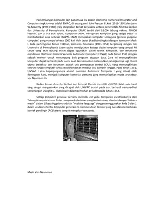 Perkembangan komputer lain pada masa itu adalah Electronic Numerical Integrator and
Computer singkatannya adalah ENIAC, dirancang oleh John Presper Eckert [1919-1995] dan John
W. Mauchly [1907-1980], yang diciptakan berkat kerjasama antara pemerintah Amerika Serikat
dan University of Pennsylvania. Komputer ENIAC terdiri dari 18.000 tabung vakum, 70.000
resistor, dan 5 juta titik solder, komputer ENIAC merupakan komputer yang sangat besar ia
membutuhkan daya sebesar 160kW. ENIAC merupakan komputer serbaguna [general purpose
computer] yang mampu bekerja 1000 kali lebih cepat jika dibandingkan dengan komputer Mark
I. Pada pertengahan tahun 1940-an, John von Neumann [1903-1957] bergabung dengan tim
University of Pennsylvania dalam usaha menciptakan konsep disain komputer yang sampai 40
tahun yang akan datang masih dapat digunakan dalam teknik komputer. Von Neumann
mendesain Electronic Discrete Variable Automatic Computer [EDVAC] pada tahun 1945 dengan
sebuah memori untuk menampung baik program ataupun data. Cara ini memungkinkan
komputer dapat berhenti pada suatu saat dan kemudian melanjutkan pekerjaannya lagi. Kunci
utama arsitektur von Neumann adalah unit pemrosesan sentral (CPU), yang memungkinkan
seluruh fungsi komputer untuk dikoordinasikan melalui satu sumber tunggal. Pada tahun 1951,
UNIVAC I atau kepanjangannya adalah Universal Automatic Computer I yang dibuat oleh
Remington Rand, menjadi komputer komersial pertama yang memanfaatkan model arsitektur
von Neumann itu.
Badan Sensus Amerika Serikat dan General Electric memiliki UNIVAC. Salah satu hasil
yang sangat mengesankan yang dicapai oleh UNIVAC adalah pada saat berhasil memprediksi
kemenangan Dwilight D. Eisenhower dalam pemilihan presiden pada Tahun 1952.
Setiap komputer generasi pertama memiliki ciri yaitu Komponen elektronikanya dari
Tabung Hampa (Vacuum Tube), program kode-biner yang berbeda yang disebut dengan “bahasa
mesin” dalam bahasa inggrisnya adalah “machine language” dengan menggunakan kode 0 dan 1
dalam urutan tertentu. Komputer generasi ini membutuhkan tempat yang luas dan memerlukan
banyak pendingin (AC) karena banyak mengeluarkan panas.
Mesin Von Neumman
 
