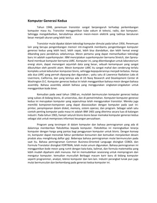 Komputer Generasi Kedua
Tahun 1948, penemuan transistor sangat berpengaruh terhadap perkembangan
komputer masa itu. Transistor menggantikan tube vakum di televisi, radio, dan komputer.
Sehingga mengakibatkan, berubahnya ukuran mesin-mesin elektrik yang tadinya berukuran
besar menjadi ukuran yang lebih kecil.
Transistor mulai dipakai dalam teknologi komputer dimulai pada tahun 1956. Penemuan
lain yang berupa pengembangan memori inti-magnetik membantu pengembangan komputer
generasi kedua yang lebih kecil, lebih cepat, lebih bisa diandalkan, dan lebih hemat energi
dibanding para pendahulu sebelumnya. Mesin pertama yang dapat memanfaatkan teknologi
baru ini adalah superkomputer. IBM menciptakan superkomputer bernama Stretch, dan Sprery-
Rand membuat komputer bernama LARC. Komputer ini, yang dikembangkan untuk laboratorium
energi atom, dapat menangani sejumlah data yang besar, sebuah kemampuan yang sangat
dibutuhkan oleh peneliti atom. Mesin komputer LARC itu sangat mahal dan cenderung terlalu
kompleks untuk kebutuhan komputasi bisnis, sehingga kepopulerannya menjadi terbatas. Hanya
ada dua LARC yang pernah dipasang dan digunakan ; yaitu satu di Lawrence Radiation Labs di
Livermore, California, dan yang lainnya ada di US Navy Research and Development Center di
Washington D.C. Komputer generasi kedua ini telah menggantikan bahasa mesin dengan bahasa
assembly. Bahasa assembly adalah bahasa yang menggunakan singkatan-singakatan untuk
menggantikan kode biner.
Kemudian pada awal tahun 1960-an, mulailah bermunculan komputer generasi kedua
yang sukses di bidang bisnis, di universitas, dan di pemerintahan. Komputer-komputer generasi
kedua ini merupakan komputer yang sepenuhnya telah menggunakan transistor. Mereka juga
memiliki komponen-komponen yang dapat diasosiasikan dengan komputer pada saat ini:
printer, penyimpanan dalam disket, memory, sistem operasi, dan program. Sebagai salah satu
contoh penting komputer pada masa ini adalah IBM 1401 yang diterima secara luas di kalangan
industri. Pada tahun 1965, hampir seluruh bisnis-bisnis besar memakai komputer generasi kedua
sebagai alat untuk memproses informasi keuangan perusahaan.
Program yang tersimpan di dalam komputer dan bahasa pemrograman yang ada di
dalamnya memberikan fleksibilitas kepada komputer. Fleksibilitas ini meningkatkan kinerja
komputer dengan harga yang pantas bagi penggunaan komputer untuk bisnis. Dengan konsep
ini, komputer dapat mencetak faktur pembelian konsumen dan kemudian menjalankan desain
produk atau menghitung daftar gaji. Beberapa bahasa pemrograman mulai bermunculan pada
saat itu. Bahasa pemrograman Common Business-Oriented Language disingkat COBOL dan
Formula Translator disingkat FORTRAN, telah mulai umum digunakan. Bahasa pemrograman ini
menggantikan kode mesin yang rumit dengan kata-kata, kalimat, dan formula matematika yang
lebih mudah dipahami oleh manusia. Hal ini memudahkan seseorang untuk memprogram dan
mengatur komputer. kemudian muncullah Berbagai macam karir baru di bidang komputer
seperti programmer, analyst, teknisi komputer dan lain-lain. Industri perangkat lunak pun juga
mulai bermunculan dan berkembang pada generasi kedua komputer ini.
 