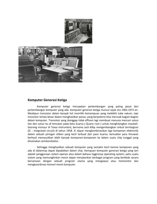 Komputer Generasi Ketiga
Komputer generasi ketiga merupakan perkembangan yang paling pesat dari
perkembangan komputer yang ada. Komputer generasi ketiga muncul sejak era 1965-1971-an.
Meskipun transistor dalam banyak hal memiliki kemampuan yang melebihi tube vakum, tapi
transistor terlalu besar dalam menghasilkan panas, yang berpotensi bisa merusak bagian-bagian
dalam komputer. Transistor yang dianggap tidak effisien lagi membuat manusia mencari solusi
lain dan solusi itu di temukan pada batu kuarsa ( Quartz rock ) untuk menghilangkan masalah.
Seorang insinyur di Texas Instrument, bernama Jack Kilby mengembangkan sirkuit terintegrasi
(IC : integrated circuit) di tahun 1958. IC dapat mengkombinasikan tiga komponen elektronik
dalam sebuah piringan silikon yang kecil terbuat dari pasir kuarsa. kemudian para ilmuwan
berhasil memasukkan lebih banyak komponen-komponen ke dalam suatu chip tunggal yang
dinamakan semikonduktor.
Sehingga menghasilkan sebuah komputer yang semakin kecil karena komponen yang
ada di dalamnya dapat dipadatkan dalam chip. Kemajuan komputer generasi ketiga yang lain
adalah penggunaan sistem operasi atau dalam bahasa inggrisnya operating system, yaitu suatu
sistem yang memungkinkan mesin dapat menjalankan berbagai program yang berbeda secara
bersamaan dengan sebuah program utama yang mengawasi atau memonitor dan
mengkoordinasi memori mesin komputer.
 