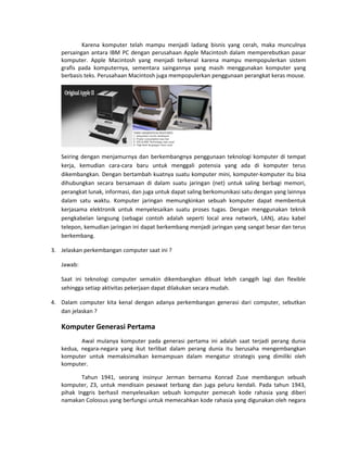 Karena komputer telah mampu menjadi ladang bisnis yang cerah, maka munculnya
persaingan antara IBM PC dengan perusahaan Apple Macintosh dalam memperebutkan pasar
komputer. Apple Macintosh yang menjadi terkenal karena mampu mempopulerkan sistem
grafis pada komputernya, sementara saingannya yang masih menggunakan komputer yang
berbasis teks. Perusahaan Macintosh juga mempopulerkan penggunaan perangkat keras mouse.
Seiring dengan menjamurnya dan berkembangnya penggunaan teknologi komputer di tempat
kerja, kemudian cara-cara baru untuk menggali potensia yang ada di komputer terus
dikembangkan. Dengan bertambah kuatnya suatu komputer mini, komputer-komputer itu bisa
dihubungkan secara bersamaan di dalam suatu jaringan (net) untuk saling berbagi memori,
perangkat lunak, informasi, dan juga untuk dapat saling berkomunikasi satu dengan yang lainnya
dalam satu waktu. Komputer jaringan memungkinkan sebuah komputer dapat membentuk
kerjasama elektronik untuk menyelesaikan suatu proses tugas. Dengan menggunakan teknik
pengkabelan langsung (sebagai contoh adalah seperti local area network, LAN), atau kabel
telepon, kemudian jaringan ini dapat berkembang menjadi jaringan yang sangat besar dan terus
berkembang.
3. Jelaskan perkembangan computer saat ini ?
Jawab:
Saat ini teknologi computer semakin dikembangkan dibuat lebih canggih lagi dan flexible
sehingga setiap aktivitas pekerjaan dapat dilakukan secara mudah.
4. Dalam computer kita kenal dengan adanya perkembangan generasi dari computer, sebutkan
dan jelaskan ?
Komputer Generasi Pertama
Awal mulanya komputer pada generasi pertama ini adalah saat terjadi perang dunia
kedua, negara-negara yang ikut terlibat dalam perang dunia itu berusaha mengembangkan
komputer untuk memaksimalkan kemampuan dalam mengatur strategis yang dimiliki oleh
komputer.
Tahun 1941, seorang insinyur Jerman bernama Konrad Zuse membangun sebuah
komputer, Z3, untuk mendisain pesawat terbang dan juga peluru kendali. Pada tahun 1943,
pihak Inggris berhasil menyelesaikan sebuah komputer pemecah kode rahasia yang diberi
namakan Colossus yang berfungsi untuk memecahkan kode rahasia yang digunakan oleh negara
 