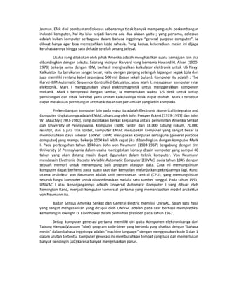 Jerman. Efek dari pembuatan Colossus sebenarnya tidak banyak mempengaruhi perkembangan
industri komputer, hal itu bisa terjadi karena ada dua alasan yaitu ; yang pertama, colossus
adalah bukan komputer serbaguna dalam bahasa inggrisnya “general purpose computer”, ia
dibuat hanya agar bisa memecahkan kode rahasia. Yang kedua, keberadaan mesin ini dijaga
kerahasiaannya hingga satu dekade setelah perang selesai.
Usaha yang dilakukan oleh pihak Amerika adalah menghasilkan suatu kemajuan lain jika
dibandingkan dengan sekutu. Seorang insinyur Harvard yang bernama Howard H. Aiken (1900-
1973) bekerja sama dengan IBM, berhasil menghasilkan kalkulator elektronik untuk US Navy.
Kalkulator itu berukuran sangat besar, yaitu dengan panjang setengah lapangan sepak bola dan
juga memiliki rentang kabel sepanjang 500 mil (besar sekali bukan). Komputer itu adalah ; The
Harvd-IBM Automatic Sequence Controlled Calculator, atau Mark I, merupakan komputer relai
elektronik. Mark I menggunakan sinyal elektromagnetik untuk menggerakkan komponen
mekanik. Mark I beropreasi dengan lambat, ia memerlukan waktu 3-5 detik untuk setiap
perhitungan dan tidak fleksibel yaitu urutan kalkulasinya tidak dapat diubah. Mark I tersebut
dapat melakukan perhitungan aritmatik dasar dan persamaan yang lebih kompleks.
Perkembangan komputer lain pada masa itu adalah Electronic Numerical Integrator and
Computer singkatannya adalah ENIAC, dirancang oleh John Presper Eckert [1919-1995] dan John
W. Mauchly [1907-1980], yang diciptakan berkat kerjasama antara pemerintah Amerika Serikat
dan University of Pennsylvania. Komputer ENIAC terdiri dari 18.000 tabung vakum, 70.000
resistor, dan 5 juta titik solder, komputer ENIAC merupakan komputer yang sangat besar ia
membutuhkan daya sebesar 160kW. ENIAC merupakan komputer serbaguna [general purpose
computer] yang mampu bekerja 1000 kali lebih cepat jika dibandingkan dengan komputer Mark
I. Pada pertengahan tahun 1940-an, John von Neumann [1903-1957] bergabung dengan tim
University of Pennsylvania dalam usaha menciptakan konsep disain komputer yang sampai 40
tahun yang akan datang masih dapat digunakan dalam teknik komputer. Von Neumann
mendesain Electronic Discrete Variable Automatic Computer [EDVAC] pada tahun 1945 dengan
sebuah memori untuk menampung baik program ataupun data. Cara ini memungkinkan
komputer dapat berhenti pada suatu saat dan kemudian melanjutkan pekerjaannya lagi. Kunci
utama arsitektur von Neumann adalah unit pemrosesan sentral (CPU), yang memungkinkan
seluruh fungsi komputer untuk dikoordinasikan melalui satu sumber tunggal. Pada tahun 1951,
UNIVAC I atau kepanjangannya adalah Universal Automatic Computer I yang dibuat oleh
Remington Rand, menjadi komputer komersial pertama yang memanfaatkan model arsitektur
von Neumann itu.
Badan Sensus Amerika Serikat dan General Electric memiliki UNIVAC. Salah satu hasil
yang sangat mengesankan yang dicapai oleh UNIVAC adalah pada saat berhasil memprediksi
kemenangan Dwilight D. Eisenhower dalam pemilihan presiden pada Tahun 1952.
Setiap komputer generasi pertama memiliki ciri yaitu Komponen elektronikanya dari
Tabung Hampa (Vacuum Tube), program kode-biner yang berbeda yang disebut dengan “bahasa
mesin” dalam bahasa inggrisnya adalah “machine language” dengan menggunakan kode 0 dan 1
dalam urutan tertentu. Komputer generasi ini membutuhkan tempat yang luas dan memerlukan
banyak pendingin (AC) karena banyak mengeluarkan panas.
 