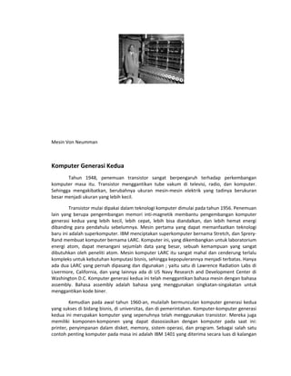Mesin Von Neumman
Komputer Generasi Kedua
Tahun 1948, penemuan transistor sangat berpengaruh terhadap perkembangan
komputer masa itu. Transistor menggantikan tube vakum di televisi, radio, dan komputer.
Sehingga mengakibatkan, berubahnya ukuran mesin-mesin elektrik yang tadinya berukuran
besar menjadi ukuran yang lebih kecil.
Transistor mulai dipakai dalam teknologi komputer dimulai pada tahun 1956. Penemuan
lain yang berupa pengembangan memori inti-magnetik membantu pengembangan komputer
generasi kedua yang lebih kecil, lebih cepat, lebih bisa diandalkan, dan lebih hemat energi
dibanding para pendahulu sebelumnya. Mesin pertama yang dapat memanfaatkan teknologi
baru ini adalah superkomputer. IBM menciptakan superkomputer bernama Stretch, dan Sprery-
Rand membuat komputer bernama LARC. Komputer ini, yang dikembangkan untuk laboratorium
energi atom, dapat menangani sejumlah data yang besar, sebuah kemampuan yang sangat
dibutuhkan oleh peneliti atom. Mesin komputer LARC itu sangat mahal dan cenderung terlalu
kompleks untuk kebutuhan komputasi bisnis, sehingga kepopulerannya menjadi terbatas. Hanya
ada dua LARC yang pernah dipasang dan digunakan ; yaitu satu di Lawrence Radiation Labs di
Livermore, California, dan yang lainnya ada di US Navy Research and Development Center di
Washington D.C. Komputer generasi kedua ini telah menggantikan bahasa mesin dengan bahasa
assembly. Bahasa assembly adalah bahasa yang menggunakan singkatan-singakatan untuk
menggantikan kode biner.
Kemudian pada awal tahun 1960-an, mulailah bermunculan komputer generasi kedua
yang sukses di bidang bisnis, di universitas, dan di pemerintahan. Komputer-komputer generasi
kedua ini merupakan komputer yang sepenuhnya telah menggunakan transistor. Mereka juga
memiliki komponen-komponen yang dapat diasosiasikan dengan komputer pada saat ini:
printer, penyimpanan dalam disket, memory, sistem operasi, dan program. Sebagai salah satu
contoh penting komputer pada masa ini adalah IBM 1401 yang diterima secara luas di kalangan
 