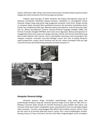 industri. Pada tahun 1965, hampir seluruh bisnis-bisnis besar memakai komputer generasi kedua
sebagai alat untuk memproses informasi keuangan perusahaan.
Program yang tersimpan di dalam komputer dan bahasa pemrograman yang ada di
dalamnya memberikan fleksibilitas kepada komputer. Fleksibilitas ini meningkatkan kinerja
komputer dengan harga yang pantas bagi penggunaan komputer untuk bisnis. Dengan konsep
ini, komputer dapat mencetak faktur pembelian konsumen dan kemudian menjalankan desain
produk atau menghitung daftar gaji. Beberapa bahasa pemrograman mulai bermunculan pada
saat itu. Bahasa pemrograman Common Business-Oriented Language disingkat COBOL dan
Formula Translator disingkat FORTRAN, telah mulai umum digunakan. Bahasa pemrograman ini
menggantikan kode mesin yang rumit dengan kata-kata, kalimat, dan formula matematika yang
lebih mudah dipahami oleh manusia. Hal ini memudahkan seseorang untuk memprogram dan
mengatur komputer. kemudian muncullah Berbagai macam karir baru di bidang komputer
seperti programmer, analyst, teknisi komputer dan lain-lain. Industri perangkat lunak pun juga
mulai bermunculan dan berkembang pada generasi kedua komputer ini.
Komputer Generasi Ketiga
Komputer generasi ketiga merupakan perkembangan yang paling pesat dari
perkembangan komputer yang ada. Komputer generasi ketiga muncul sejak era 1965-1971-an.
Meskipun transistor dalam banyak hal memiliki kemampuan yang melebihi tube vakum, tapi
transistor terlalu besar dalam menghasilkan panas, yang berpotensi bisa merusak bagian-bagian
dalam komputer. Transistor yang dianggap tidak effisien lagi membuat manusia mencari solusi
lain dan solusi itu di temukan pada batu kuarsa ( Quartz rock ) untuk menghilangkan masalah.
Seorang insinyur di Texas Instrument, bernama Jack Kilby mengembangkan sirkuit terintegrasi
 
