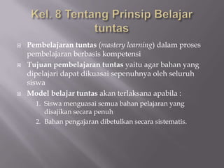 





Pembelajaran tuntas (mastery learning) dalam proses
pembelajaran berbasis kompetensi
Tujuan pembelajaran tuntas yaitu agar bahan yang
dipelajari dapat dikuasai sepenuhnya oleh seluruh
siswa
Model belajar tuntas akan terlaksana apabila :
1. Siswa menguasai semua bahan pelajaran yang

disajikan secara penuh
2. Bahan pengajaran dibetulkan secara sistematis.

 