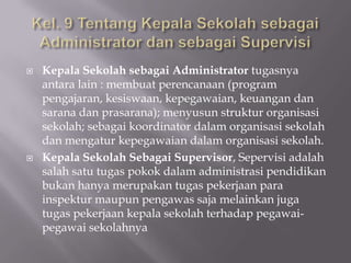 



Kepala Sekolah sebagai Administrator tugasnya
antara lain : membuat perencanaan (program
pengajaran, kesiswaan, kepegawaian, keuangan dan
sarana dan prasarana); menyusun struktur organisasi
sekolah; sebagai koordinator dalam organisasi sekolah
dan mengatur kepegawaian dalam organisasi sekolah.
Kepala Sekolah Sebagai Supervisor, Sepervisi adalah
salah satu tugas pokok dalam administrasi pendidikan
bukan hanya merupakan tugas pekerjaan para
inspektur maupun pengawas saja melainkan juga
tugas pekerjaan kepala sekolah terhadap pegawaipegawai sekolahnya

 