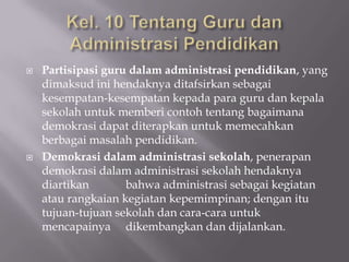 



Partisipasi guru dalam administrasi pendidikan, yang
dimaksud ini hendaknya ditafsirkan sebagai
kesempatan-kesempatan kepada para guru dan kepala
sekolah untuk memberi contoh tentang bagaimana
demokrasi dapat diterapkan untuk memecahkan
berbagai masalah pendidikan.
Demokrasi dalam administrasi sekolah, penerapan
demokrasi dalam administrasi sekolah hendaknya
diartikan
bahwa administrasi sebagai kegiatan
atau rangkaian kegiatan kepemimpinan; dengan itu
tujuan-tujuan sekolah dan cara-cara untuk
mencapainya dikembangkan dan dijalankan.

 
