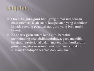 



Orientasi guru-guru baru, yang dimaksud dengan
masa orientasi ialah suatu kesepakatan yang diberikan
kepada seorang pegawai atas guru yang baru mulai
bekerja.
Kode etik guru antara lain : guru berbakti
membimbing anak didik seutuhnya, guru memiliki
kejujuran profesional dalam menerapkan kurikulum,
guru mengadakan komunikasi, guru menciptakan
suasana kehidupan sekolah dan lain-lain.

 