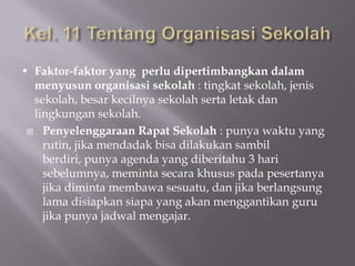 • Faktor-faktor yang perlu dipertimbangkan dalam
menyusun organisasi sekolah : tingkat sekolah, jenis
sekolah, besar kecilnya sekolah serta letak dan
lingkungan sekolah.
 Penyelenggaraan Rapat Sekolah : punya waktu yang
rutin, jika mendadak bisa dilakukan sambil
berdiri, punya agenda yang diberitahu 3 hari
sebelumnya, meminta secara khusus pada pesertanya
jika diminta membawa sesuatu, dan jika berlangsung
lama disiapkan siapa yang akan menggantikan guru
jika punya jadwal mengajar.

 