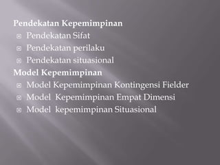 Pendekatan Kepemimpinan
 Pendekatan Sifat
 Pendekatan perilaku
 Pendekatan situasional
Model Kepemimpinan
 Model Kepemimpinan Kontingensi Fielder
 Model Kepemimpinan Empat Dimensi
 Model kepemimpinan Situasional

 