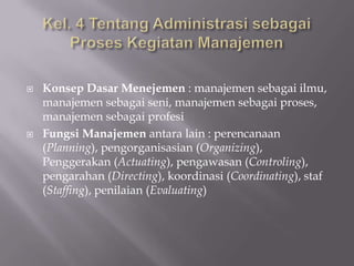 



Konsep Dasar Menejemen : manajemen sebagai ilmu,
manajemen sebagai seni, manajemen sebagai proses,
manajemen sebagai profesi
Fungsi Manajemen antara lain : perencanaan
(Planning), pengorganisasian (Organizing),
Penggerakan (Actuating), pengawasan (Controling),
pengarahan (Directing), koordinasi (Coordinating), staf
(Staffing), penilaian (Evaluating)

 