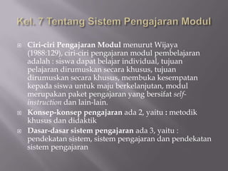 





Ciri-ciri Pengajaran Modul menurut Wijaya
(1988:129), ciri-ciri pengajaran modul pembelajaran
adalah : siswa dapat belajar individual, tujuan
pelajaran dirumuskan secara khusus, tujuan
dirumuskan secara khusus, membuka kesempatan
kepada siswa untuk maju berkelanjutan, modul
merupakan paket pengajaran yang bersifat selfinstruction dan lain-lain.
Konsep-konsep pengajaran ada 2, yaitu : metodik
khusus dan didaktik
Dasar-dasar sistem pengajaran ada 3, yaitu :
pendekatan sistem, sistem pengajaran dan pendekatan
sistem pengajaran

 