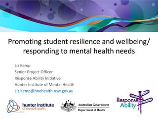 Promoting student resilience and wellbeing/ responding to mental health needs 
Liz Kemp 
Senior Project Officer 
Response Ability Initiative 
Hunter Institute of Mental Health 
Liz.Kemp@hnehealth.nsw.gov.au 
 