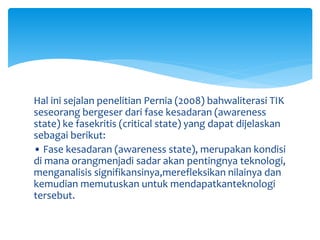 Hal ini sejalan penelitian Pernia (2008) bahwaliterasi TIK
seseorang bergeser dari fase kesadaran (awareness
state) ke fasekritis (critical state) yang dapat dijelaskan
sebagai berikut:
• Fase kesadaran (awareness state), merupakan kondisi
di mana orangmenjadi sadar akan pentingnya teknologi,
menganalisis signifikansinya,merefleksikan nilainya dan
kemudian memutuskan untuk mendapatkanteknologi
tersebut.
 