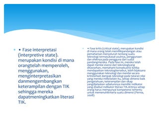  • Fase interpretasi
(interpretive state).
merupakan kondisi di mana
orangtelah memperoleh,
menggunakan,
menginterpretasikan
danmengembangkan
keterampilan dengan TIK
sehingga mereka
dapatmeningkatkan literasi
TIK.
 • Fase kritis (critical state), merupakan kondisi
di mana orang telah memilikipandangan atau
pemahaman menyeluruh tentang suatu
teknologi termasukasal-usulnya, penggunaan
dan efeknya pada pengguna dari sudut
pandangmereka. Pada fase ini, mereka telah
dapat menilai esensi dari teknologiyang
ditawarkan, memahami konsekuensi ketika
mendapatkan teknologitersebut, lebih bijaksana
menggunakan teknologi dan menilai secara
kritisterkait dampak teknologi pada tataran nilai
yang mereka milikiSelain itu, setiap dimensi baik
pengetahuan, keterampilan dan sikap
yangdijelaskan sebelumnya memiliki indikator
yang disebut indikator literasi TIK.Artinya setiap
orang harus mempunyai kompetensi tertentu
untuk memenuhikriteria suatu dimensi (Pernia,
2008).
 