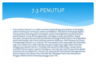  Era revolusi industri 4.0 telah mendorong berbagai perubahan di berbagai
sektor kehidupan termasuk sektor pendidikan. Kehadiran teknologi digital
menawarkan peluang dan tantangan untuk meningkatkan kualitas proses
pembelajaran yang diselenggarakan sehingga tujuan pendidikan dapat
tercapai. Harapannya proses pembelajaran yang efektif dapat meningkatkan
pula hasil belajar dan mutu individu peserta didiknya. Oleh karena itu untuk
menghadapi industri 4.0, literasi TIK merupakan hal yang tidak bisa dihindari
lagi, mau tidak mau, baik individu maupun organisasi agar tidak terlindas
dengan perubahan jaman. Pendidik dan peserta didik tidak cukup hanya
memiliki literasi dasar seperti membaca, menulis dan berhitung untuk dapat
bertahan di era digital ini. Literasi TIK yang terdiri dari dimensi pengetahuan,
keterampilan dan sikap harus dimiliki dan dibangun dari fase kesadaran
hingga refleksi kritis terhadap penggunaan TIK.
7.3 PENUTUP
 