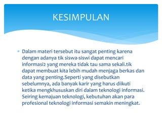  Dalam materi tersebut itu sangat penting karena
dengan adanya tik siswa-siswi dapat mencari
informasi2 yang mereka tidak tau sama sekali.tik
dapat membuat kita lebih mudah menjaga berkas dan
data yang penting.Seperti yang disebutkan
sebelumnya, ada banyak karir yang harus diikuti
ketika mengkhususkan diri dalam teknologi informasi.
Seiring kemajuan teknologi, kebutuhan akan para
profesional teknologi informasi semakin meningkat.
KESIMPULAN
 