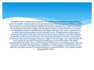 Kendala utama dalam pemanfaatan TIK dalam pembelajaran yang dihadapi
guru di sekolah adalah sarana dan prasarana pendukung yang terbatas. Sarana
dan prasarana yang dimaksud adalah komputer, laptop, dan infokus. Kendala
berikutnya yang cukup tinggi mempengaruhi guru memanfaatkan TIK dalam
pembelajaran adalah ketersediaan jaringan internet dan sinyal. Selanjutnya
kendala berikutnya adalah ketersediaan listrik. Pengetahuan teknis guru
tentang teknologi informasi dan komunikasi yang terbatas menjadi kendala
berikutnya dalam pemanfaatan TIK untuk pembelajaran di kelas. Kemudian,
ketakutan dan pertimbangan dampak negatif dari penggunaan alat berupa HP
dan laptop di sekolah menjadi kendala guru memanfaatkan TIK dalam
pembelajaran di kelas. Atas pertimbangan ketakutan penyalahgunaan alat TIK
tersebut, sekolah mengeluarkan kebijakan melarang guru membawa HP ke
sekolah. Kendala terkecil penghambat guru memanfaatkan TIK adalah terkait
pengelolaan data.
 