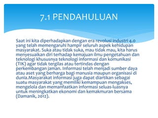 Saat ini kita diperhadapkan dengan era revolusi industri 4.0
yang telah memengaruhi hampir seluruh aspek kehidupan
masyarakat. Suka atau tidak suka, mau tidak mau, kita harus
menyesuaikan diri terhadap kemajuan ilmu pengetahuan dan
teknologi khususnya teknologi informasi dan komunikasi
(TIK) agar tidak tergilas atau tertindas dengan
perkembangan jaman. Informasi telah menjadi sumber daya
atau aset yang berharga bagi manusia maupun organisasi di
dunia.Masyarakat informasi juga dapat diartikan sebagai
suatu masyarakat yang memiliki kemampuan mengakses,
mengelola dan memanfaatkan informasi seluas-luasnya
untuk meningkatkan ekonomi dan kemakmuran bersama
(Damanik, 2012).
7.1 PENDAHULUAN
 