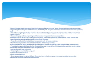 Dengan demikian kegiatan produksi, distribusi maupun rekayasa informasi sesuai dengan kebutuhan menjadi kegiatan
yang penting dalam masyarakat informasi.Jika ditilik lebih jauh, masyarakat informasi memiliki ciri-ciri antara lain (Damanik,
2012):
• Kebutuhan yang tinggi terhadap informasi di semua lini kehidupan masyarakat, organisasi atau institusi pemerintah
maupun swasta;
• Masyarakat yang sadar akan pentingnya informasi dan mengelola informasi dengan baik
• Pemanfaatan TIK secara luas di berbagai bidang bisnis, pendidikan, pertanian, pemerintahan, sosial, dan lain-lain;
• Membuat informasi menjadi komoditas yang bernilai ekonomi;
• Akses dan distribusi informasi dilakukan secara elektronik daripada versi cetak.
• Transformasi layanan dari manual ke dalam bentuk elektronik (e-Services)
• Terjadi pergeseran sektor ekonomi dari produksi barang menjadi layanan jasa yang membutuhkan keahlian tinggi
• Persaingan yang semakin ketat dan bersifat gobal Menurut Damanik (2012), terdapat beberapa faktor penting untuk
mewujudkan masyarakat informasi yakni sebagai berikut:
• Masyarakat yang tidak buta huruf
• Keterampilan memanfaatkan komputer
• Infrastruktur telekomunikasi
• Minat baca yang tinggi
• Sistem perpustakaan yang mendukung Elemen pertama yaitu kemampuan membaca merupakan persyaratan
utamauntuk memasuki era masyarakat informasi.
 