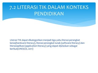 Literasi TIK dapat dikategorikan menjadi tiga yaitu literasi perangkat
keras(hardware literacy), literasi perangkat lunak (software literacy) dan
literasiaplikasi (application literacy) yang dapat dijelaskan sebagai
berikut(UNESCO, 2011)
7.2 LITERASI TIK DALAM KONTEKS
PENDIDIKAN
 