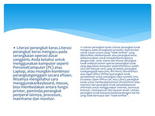 • Literasi perangkat keras.Literasi
perangkat keras mengacu pada
serangkaian operasi dasar
yangperlu Anda ketahui untuk
menggunakan komputer seperti
PersonalComputer (PC) atau
Laptop, atau mungkin kombinasi
perangkatgenggam secara efisien.
Misalnya mengetahui cara
menggunakankeyboard, mouse,
bisa membedakan antara fungsi
printer, pemindai,perangkat
periperal lainnya, processor,
mainframe dan monitor.
• Literasi perangkat lunak.Literasi perangkat lunak
mengacu pada serangkaian prosedur daninstruksi
untuk tujuan umum yang “tidak terlihat” yang
dibutuhkan olehkomputer atau perangkat keras
telekomunikasi untuk menjalankanfungsinya
dengan baik. Jenis utama dari literasi perangkat
lunak meliputi:sistem operasi pereangkat lunak
yang digunakan komputer sepertiWindows (salah
satu dari banyak versi yang tersedia); perangkat
lunakpengolah kata (mis. MS Word, WordPerfect
atau Open Office Writter);perangkat lunak
spreadsheet untuk menangani data numerik (mis.
Excelatau Open Office Calc atau Libre); perangkat
lunak untuk membuatpresentasi (PowerPoint atau
Impress) dan perangkat lunak penyedialayanan
informasi untuk menggunakan Internet, termasuk
browser, mesinpencari dan layanan email. Literasi
perangkat lunak biasanya berkaitandengan hal-hal
yang tidak berwujud dan “tidak terlihat”.
 