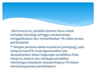 Oleh karena itu, pendidik dituntut harus melek
terhadap teknologi sehingga merekamampu
mengaplikasikan dan memanfaatkan TIK dalam proses
pembelajaran
* Tahapan pertama adalah kesadaran (emerging), yaitu
tahap di manaTIK mulai diperkenalkan dan
disosialisasikan dalam lingkungan pendidikan.Pada
tahap ini, institusi atau lembaga pendidikan
membangun kesadaran akanpentingnya TIK dalam
mendukung proses pembelajaran.
 