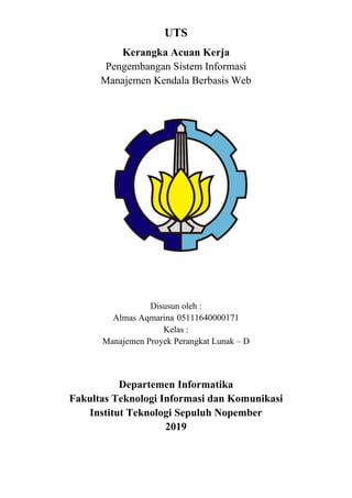 UTS
Kerangka Acuan Kerja
Pengembangan Sistem Informasi
Manajemen Kendala Berbasis Web
Disusun oleh :
Almas Aqmarina 05111640000171
Kelas :
Manajemen Proyek Perangkat Lunak – D
Departemen Informatika
Fakultas Teknologi Informasi dan Komunikasi
Institut Teknologi Sepuluh Nopember
2019
 