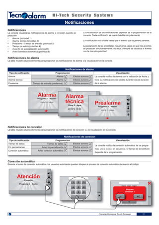 1 32
4 65
7 98
0
1 32
4 65
7 98
0
1 32
00
✓
✓
✓
✓
✓
✓
✓
✓
✓
✓
✓
✓
Console Universal Touch Screeen 11
Notificaciones
La consola visualiza las notificaciones de alarma o conexión cuando se
producen:
• Alarma (prioridad 1)
• Alarma técnica (prioridad 2)
• Prealarma - Tiempo de entrada (prioridad 3)
• Tiempo de salida (prioridad 4)
• Aviso fin de parcialización (prioridad 5)
• Aviso conexión automática (prioridad 6)
La visualización de las notificaciones depende de la programación de la
consola. Cada notificación se puede habilitar singularmente.
La notificación está visible hasta que el evento que la generó persiste.
La assignación de las prioridades resuelve los casos en que más eventos
se producen simultáneamente, es decir, siempre se visualiza el evento
con la más alta prioridad.
Notificaciones de alarma
La tabla muestra el procedimiento para programar las notificaciones de alarma y la visualización en la consola.
Notificaciones de conexión
La tabla muestra el procedimiento para programar las notificaciones de conexión y y la visualización en la consola.
Conexión automática
Durante el aviso de conexión automática, los usuarios autorizados pueden bloqear el proceso de conexión automática tecleando el código.
Notificaciones
Alarma
Programa: 1 - Interno
20/12/12 09:00
Prealarma
Programa: 1 - Interno
20/12/12 09:00
Alarma
técnica
Zona: 2 - Agua
20/12/12 09:00
ENG
Atención
Conexión
Programa: 4 - Noche ENG
ENG
ENGSI NO
Bloqueo
conexión ?
La consola notífica la alarma con la indicación de fecha y
hora. La notificación está visible durante toda la duración
de la alarma.
VisualizaciónProgramaciónTipo de notificación
Alarma
Alarma técnica
Prealarma
Alarma
Alarma
Tiempo de entrada (prealarma)
Efectos sonoros
Efectos sonoros
Efectos sonoros
La consola notífica la conexión automática de los progra-
mas, uno a la vez, en secuencia. El tiempo de la notifición
depende de la programación.
VisualizaciónProgramaciónTipo de notificación
Tiempo de salida
Fin parcialización
Conexión automática
Tiempo de salida
Aviso fin parcialización
Aviso conexión automática
Notificaciones de conexión
Notificaciones de alarma
Efectos sonoros
Efectos sonoros
Efectos sonoros
 