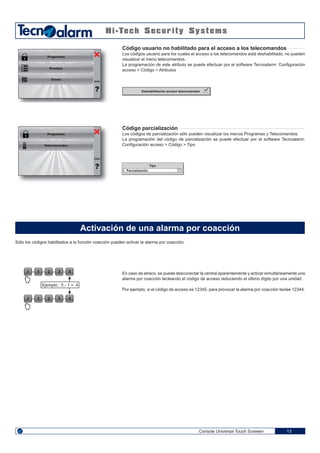 1 2 3 51
1 2 3 41

Console Universal Touch Screeen 13
Sólo los códigos habilitados a la función coacción pueden activar la alarma por coacción.
Activación de una alarma por coacción
Ejemplo : 5 - 1 = 4
En caso de atraco, se puede desconectar la central aparentemente y activar simultáneamente una
alarma por coacción tecleando el código de acceso reduciendo el último dígito por una unidad.
Por ejemplo, si el código de acceso es 12345, para provocar la alarma por coacción teclee 12344.
Programas
Telecomandos
ENG
Programas
Eventos
Zonas
ENG
Código usuario no habilitado para el acceso a los telecomandos
Los códigos usuario para los cuales el acceso a los telecomandos está deshabilitado, no pueden
visualizar el menú telecomandos.
La programación de este atributo se puede efectuar por el software Tecnoalarm: Configuración
acceso > Código > Atributos
Código parcialización
Los códigos de parcialización sólo pueden visualizar los menús Programas y Telecomandos.
La programación del código de parcialización se puede efectuar por el software Tecnoalarm:
Configuración acceso > Código > Tipo
Deshabilitación acceso telecomandos
Tipo
Parcialización
 