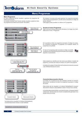 Console Universal Touch Screeen14
Menú Programas
El menú Programas permite visualizar y gestionar los programas del
sistema anti-intrusión.
La consola Universal Touch Screen permite visualizar y gestionar todos
los programas del sistema anti-intrusión Tecnoalarm.
Sin imbargo, la consola sólo puede gestionar los programas asociados
a ella durante la programación y de ellos sólo los asociados al código de
acceso utilizado.
Cada página puede visualizar un máximo de 10 programas.
Acceso al menú Programas
Siga la secuencia de las operaciones indicadas en la imagen de al lado.
Seleccione el menú "Programas".
En la pantalla se listan los programas asociados al código de acceso.
En el ejemplo se gestionan 10 programas. Se visualizan máximo 10
programas en la pantalla.
Si más de 10 programas están asociados al código, la pantalla
visualiza el icono doble flecha que permite seleccionar la página
siguiente o la precedente.
Cada programa se identifica por dos iconos que señalan el estado del
programa y una tecla que indica el nombre o el número del programa.
Las tablas de la página 16 describen las funciones de la tecla de comando
y las señalizaciones de los iconos.
Menú Programas
Programas
Telecomandos
Eventos
Párametros
Zonas
ENG
Consola
Para volver a la
página principal
Para acceder al
menú Programas
Para visualizar la
pagina siguiente
Para volver al
menú anterior
ENG
Programa 01
Programa 03
Programa 05
Programa 07
Programa 09
Programa 02
Programa 04
Programa 06
Programa 08
Programa 10
Icono de estado de programa
(véase tabla pág. 16)
Tecla de
comando programa
(véase tabla pág. 16)
Icono de alarma
de programa
(véase tabla pág. 16)
Programa 01
ENG
Programa 01
Programa 03
Programa 05
Programa 07
Programa 09
Programa 02
Programa 04
Programa 06
Programa 08
Programa 10
Conexión directa Desconexión directa
Conexión/desconexión directa
Las teclas con el símbolo de los dos candados permiten la conexión/
desconexión simultánea de todos los programas asociados al código
de acceso.
Estas teclas sólo se visualizan si el atributo Deshabilitación conexión/
desconexión directa no está habilitado (véase el manual de la central).
Laconexión/desconexióndirecta,comodiceelnombre,norequiereninguna
confirmación. Siendo la fase de conexión completamente ignorada, no es
posible excluir las zonas.
Las teclas sólo se visualizan si el atributo Deshabilitación
conexión/desconexión directa no está habilitado
Deshabilitación conexión/desconexión directa
 