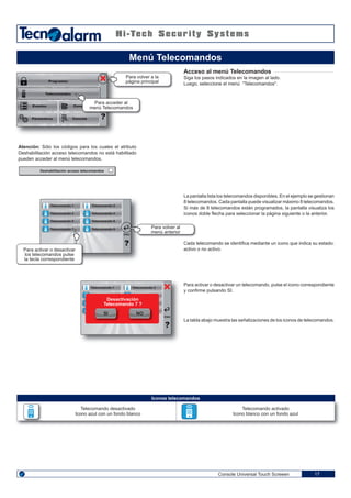 Telecomando 4
Telecomando 6
Telecomando 8
Telecomando 3
Telecomando 5
Telecomando 7
ENGENG
Console Universal Touch Screeen 17
Acceso al menú Telecomandos
Siga los pasos indicados en la imagen al lado.
Luego, seleccione el menú "Telecomandos".
La pantalla lista los telecomandos disponibles. En el ejemplo se gestionan
8 telecomandos. Cada pantalla puede visualizar máximo 8 telecomandos.
Si más de 8 telecomandos están programados, la pantalla visualiza los
iconos doble flecha para seleccionar la página siguiente o la anterior.
Cada telecomando se identifica mediante un icono que indica su estado:
activo o no activo.
Para activar o desactivar un telecomando, pulse el icono correspondiente
y confirme pulsando SI.
La tabla abajo muestra las señalizaciones de los iconos de telecomandos.
Menú Telecomandos
Programas
Telecomandos
Eventos
Párametros
Zona
Para acceder al
menú Telecomandos
Consola
Para volver a la
página principal
Para volver al
menú anteriorENG
Telecomando 1
Telecomando 3
Telecomando 5
Telecomando 7
Telecomando 2
Telecomando 4
Telecomando 6
Telecomando 8
Para activar o desactivar
los telecomandos pulse
la tecla correspondiente
ENG
Telecomando 1 Telecomando 2
SI NO
Desactivación
Telecomando 7 ?
Iconos telecomandos
Telecomando desactivado
Icono azul con un fondo blanco
Telecomando activado
Icono blanco con un fondo azul
Atención: Sólo los códigos para los cuales el atributo
Deshabilitación acceso telecomandos no está habilitado
pueden acceder al menú telecomandos.
Deshabilitación acceso telecomandos
 
