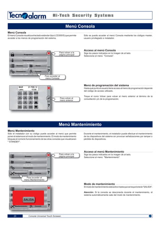 1 32
4 65
7 98
NO 0
MEM
EXIT
YES
Impostazioni
Zone
Console Universal Touch Screeen20
Menú Consola
ElmenúConsolavisualizaeltecladoestándar(tipoLCD300/S)quepermite
acceder a los menús de programación del sistema.
Acceso al menú Consola
Siga los pasos indicados en la imagen de al lado.
Seleccione el menú "Consola".
Menú de programación del sistema
Hastaquépuntoelusuariotieneaccesoalmenúdeprogramacióndepende
del código de acceso utilizado.
Toque el icono Volver para volver al menú anterior al término de la
consultación y/o de la programación.
Menú Mantenimiento
Sólo el instalador con su código puede acceder al menú que permite
poner el sistema en el modo de mantenimiento. El modo de mantenimiento
bloquea el correcto funcionamiento de las otras consolas que visualizaran
" STANDBY".
Acceso al menú Mantenimiento
Siga los pasos indicados en la imagen de al lado.
Seleccione el menú "Mantenimiento".
Modo de mantenimiento
Elmododemantenimientoestáactivohastaquesetoquelatecla"SALIDA".
Atención: Si la consola se desconecta durante el mantenimiento, el
sistema automáticamente sale del modo de mantenimiento.
Durante el mantenimiento, el instalador puede efectuar el mantenimiento
de los dispositivos del sistema sin provocar señalizaciones por tamper o
pérdida de dispositivos.
Sólo se puede acceder al menú Consola mediante los códigos master,
usuario privilegiado e instalador.
Menú Consola
Menú Mantenimiento
Programas
Telecomandos
Eventos
Párametros
Zonas
ENG
Para acceder al
menú Consola
Para volver a la
página principal
Para volver al
menú anterior
ENG
MAR 21 FEB 12
Labo. 12:05
Eventos
Zonas
Mantenimiento Consola
ENG
Para acceder al
menú Mantenimiento
Para volver a la
página principal
Párametros
Eventos
Mantenimiento Consola
ENG
SALIDA
Consola
 