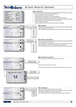 ENGENG
Console Universal Touch Screeen22
Menú Versiones
Esto es un menú de información que visualiza todos los detalles del firmware de la consola.
• Firmware (indica la versión del firmware instalado)
• Strings (mensajes en el idioma principal)
• Strings alternativos (mensajes en el idioma alternativo)
• Fonts (caracteres utilizados para los mensajes en el idioma principal)
• Fonts alternativos (caracteres utilizados para los mensajes en el idioma alternativo)
• Vocabulario alternativo (vocabulario del idioma alternativo)
• Número de serie (de fábrica)
• Opciones software (indica el número de las opciones instaladas).
Menú Idioma
Este menú permite seleccionar el primer idioma para los mensajes vocales
y las descripciones de los menús.
N.B.: El idioma seleccionado automáticamente se cargarà al salir del menú.
Menú Idioma alternativo
Este menú permite seleccionar el segundo idioma para los mensajes vocales
y las descripciones de los menús.
Si no se selecciona ningun idioma alternativo, o se selecciona lo mismo del
idioma principal, el icono de cambio de idioma no se visualiza.
N.B.: El idioma seleccionado se cargarà automáticamente al salir del menú.
Menú Dirección consola
Este menú permite programar la dirección de la consola.
Seleccione el menú Dirección consola.
Utilice los iconos de flecha para seleccionar la dirección y salga del menú.
Menú Volumen
Este menú permite reglar el volumen de la consola.
Para ajustar el volumen, toque el icono de confirmación y seleccione una de
las opciones disponibles (mudo, bajo, medio, alto).
N.B.: Si se selecciona mudo, al pulsar las teclas no habrá ningún beep.
Firmware
Strings
Strings alternativos
Fonts
Fonts alternativos
Vocabulario
Vocabulario alternativo
Número de serie
Opciones software
0.0.22
ESP - 0.1
ENG - 0.1
EUR - 0.2
ESP - 0.4
ENG - 0.2
8000100
12
Menú versiones
Seleccione un idiomaVersiones
Idioma
Idioma alternativo
Dirección consola
Volumen
Retroiluminación
Símbolo en reposo
Opciones
Opciones software
Cargar los planos
0.2.00
ESP
---
Medio
70%
Habilitado
1
ENG
Menú instalador
Seleccione un
idioma alternativo
Seleccione el volumen
BAJO
MEDIO
ALTO
MUDO
---
ITA
FRA
ENG
ESP
DEU
CEK
POL
GRE
ITA
FRA
ENG
ESP
DEU
CEK
POL
GRE
Versiones
Idioma
Idioma alternativo
Dirección consola
Volumen
Retroiluminación
Símbolo en reposo
Opciones
Opciones software
Cargar los planos
0.2.00
ESP
---
Medio
70%
Habilitado
1
ENG
Menú instalador
Versiones
Idioma
Idioma alternativo
Dirección consola
Volumen
Retroiluminación
Símbolo en reposo
Opciones
Opciones software
Cargar los planos
0.2.00
ESP
---
Medio
70%
Habilitado
1
ENG
Menú instalador
Versiones
Idioma
Idioma alternativo
Dirección consola
Volumen
Retroiluminación
Símbolo en reposo
Opciones
Opciones software
Cargar los planos
0.2.00
ESP
---
1
Medio
70%
Habilitado
1
ENG
Menú instalador
12
Menú Dirección consola
Acceder al menú
Dirección consola
Para volver al
menú anterior
Seleccione la dirección
 