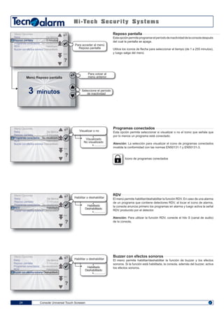 Console Universal Touch Screeen24
Para volver al
menú anterior
Seleccione el período
de inactividad3 minutos
Menú Reposo pantalla
Para acceder al menú
Reposo pantalla
Reloj
Reposo pantalla
Programas conectados
RDV
Buzzer con efectos sonoros
De fábrica
3 minutos
No visualizado
Habilitado
Deshabilitado
ENG
Menú Opciones
Reloj
Reposo pantalla
Programas conectados
RDV
Buzzer con efectos sonoros
De fábrica
3 minutos
No visualizado
Habilitado
Deshabilitado
ENG
Menú Opciones
Visualizar o no
Visualizado
No visualizado
Reloj
Reposo pantalla
Programas conectados
RDV
Buzzer con efectos sonoros
De fábrica
3 minutos
No visualizado
Habilitado
Deshabilitado
ENG
Menú Opciones
Habilitado
Deshabilitado
Reloj
Reposo pantalla
Programas conectados
RDV
Buzzer con efectos sonoros
De fábrica
3 minutos
No visualizado
Habilitado
Deshabilitado
ENG
Menú Opciones
Habilitado
Deshabilitado
Reposo pantalla
Estaopciónpermiteprogramarelperíododeinactividaddelaconsoladespués
del cual la pantalla se apaga.
Utilice los iconos de flecha para seleccionar el tiempo (de 1 a 255 minutos),
y luego salga del menú
Programas conectados
Esta opción permite seleccionar si visualizar o no el icono que señala que
por lo menos un programa está conectado.
Atención: La selección para visualizar el icono de programas conectados
invalida la conformidad con las normas EN50131-1 y EN50131-3.
Icono de programas conectados
RDV
El menú permite habilitar/deshabilitar la función RDV. En caso de una alarma
de un programa que contiene detectores RDV, al tocar el icono de alarma,
la consola anuncia primero los programas en alarma y luego activa la señal
RDV producido por el detector.
Atención: Para utilizar la función RDV, conecte el hilo S (canal de audio)
de la consola,
Buzzer con efectos sonoros
El menú permite habilitar/deshabilitar la función de buzzer y los efectos
sonoros. Si la función está habilitada, la consola, además del buzzer, activa
los efectos sonoros.
Habilitar o deshabilitar
Habilitar o deshabilitar
 