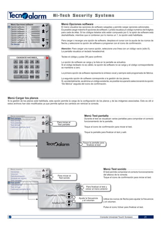 1 32
4 65
7 98
0
C63828CE144C5BEO_
A B
C D
E F
BAK OK
Console Universal Touch Screeen 25
Menú Opciones software
El menú visualiza las opciones de software cargadas y permite cargar opciones adicionales.
Es posible cargar máximo 8 opciones de software. La lista visualiza un código numérico de 8 digitos
para cada de ellas. Si los códigos listados sólo están compuesto por 0, la opión de software está
deshabilitada, mientras que si contienen por lo menos un 1, la opción está habilitada.
Para cargar o recargar una opción de software, desplace el cursor con la ayuda de los iconos de
flecha y seleccione la opción de software a programar con el icono de confirmación.
Atención: Para cargar una nueva opción, seleccione una línea con un código vacío (sólo 0).
La pantalla visualiza un teclado hexadecimal.
Teclee el código y pulse OK para confirmir.
La opción de software se carga y la lista en la pantalla se actualiza.
Si el código tecleado no es válido, la opción de software no se carga y el código correspondiente
se mantiene a cero.
La primera opción de software representa la síntesis vocal y siempre está programada de fábrica.
La segunda opción de software corresponde a la gestión de los planos.
Si, accidentalmente, se elimina un código existente, es posible recuperarlo seleccionando la opción
“De fábrica” seguida del icono de confirmación.
Menú Cargar los planos
Si la gestión de los planos está habilitada, esta opción permite la carga de la configuración de los planos y de las imágenes associadas. Esto es útil si
estos archivos han sido modificados ya que permite aplicar los cambios sin reiniciar la consola.
Menú Test pantalla
Durante el test se visualizan varias pantallas para comprobar el correcto
funcionamiento de la pantalla.
Toque el icono de confirmación para iniciar el test.
Toque la pantalla para finalizar el test y salir.
Menú Test sonido
El test permite comprobar el correcto funcionamiento
del altavoz de la consola.
Toque el icono de confirmación para iniciar el test.
Utilice los iconos de flecha para ajustar la frecuencia
y el volumen.
Pulse el icono Volver para finalizar el test.
Opción software 1
Opción software 2
Opción software 3
Opción software 4
Opción software 5
Opción software 6
Opción software 7
Opción software 8
De fábrica
00000001
00000011
00000000
00000000
00000000
00000000
00000000
00000000
Menú Opciones software
ENG
ENG
Versiones
Volumen
Retroiluminación
Símbolo en reposo
Test pantalla
Test sonido
Test palabras
Test strings
Calibrado pantalla táctil
0.2.00
Medio
70%
Habilitado
ENG
Menú master
Test pantalla
Test sonido
Test palabras
Test strings
Calibrado pantalla táctil
ENG
Menú instalador
Para iniciar el
Test pantalla
Toque la pantalla para
finalizar el test
Para iniciar el
Test sonido
Para finalizar el test y
volver al menú anterior
Ajuste la frecuencia
y el volumen
Frecuencia 1000Hz
Amplitud 200
 
