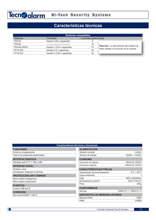 Console Universal Touch Screeen 27
Características técnicas
TP8-28
TP8-88
TP8-96 VIDEO
TP16-256
TP16-512
Sistemas compatibles
Sistema Firmware Consolas gestionadas
8
15
15
32
32
Versión 4.04 o siguientes
----------------------------------
Versión 1.2.05 o siguientes
Versión 6.2 o siguientes
Versión 1.2.05 o siguientes
Atención: La alimentación del sistema se
debe adaptar al consumo de la consola.
FUNCIONES
Control y programación
Todos los programas gestionados
INTERFAZ GRÁFICA
Pantalla táctil TFT 7" 800 x 480
INTERFAZ VOCAL
Síntesis vocal
Vocabulario integrado 8 idiomas
PROTECCIÓN ANTI-TAMPER
Micro-switch antiapertura
Micro-switch antiarrastre
PUERTOS
Puerto USB tipo B
CONEXIÓN
Bus serial RS485 + hilo S
CONSUMO
Consumo en reposo
Consumo máximo
ALIMENTACIÓN
Tensión nominal
Tensión de trabajo
CARACTERÍSTICAS FÍSICAS
Temperatura de funcionamiento
Clase ambiental
Caja
Dimensiones (LxAxP)
Peso
CONFORMIDAD
Normas
DISPOSITIVO DE MEMORIA INTERNA
Memoria flash
RAM
12VDC
10VDC ÷ 15VDC
90mA @ 12VDC
240mA @ 12VDC
5°C ÷ 40°C
I
ABS antiestático
220,7x157x31
350g
EN50131-1 - EN50131-3
1GBit
32MBit
Características técnicas y funciones
 