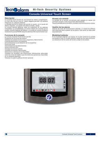 08 07 ITA
Console Universal Touch Screeen 3
Descripción
La Universal Touch Screen es una consola de control y programación.
La línea ultra fina así como el diseño elegante permiten una perfecta
integración en cualquier ambiente.
La pantalla táctil es la interfaz que permite al usuario, con la ayuda del
altavoz integrado, una gestión del sistema simple y rápida.
La consola permite gestionar todos los programas de los sistemas
compatibles. La compatibilidad y el número máximo de consolas que se
pueden conectar depende del sistema. La consola se conecta al sistema
medianteelbusserialRS485utilizandoademáselhiloSparaelcanalvocal.
Funciones de la consola
La consola Universal Touch Screen permite:
Programar las funciones del sistema
Visualizar los estados de las zonas, programas y telecomandos
Conectar/desconectar los programas
Activar/desactivar la parcialización de los programas
Excluir las zonas
Activar/desactivar los telecomandos
Activar la función RDV
Visualizar los eventos activos
Visualizar los eventos memorizados
Seleccionar 2 idiomas de los disponibles
Visualizar los bocadillos que proporcionan informaciones adicionales
sobre los iconos de estado o que enumeran las operaciones disponibles
en un ambiente especifíco
Visaulizar los planos gráficos (función opcional)
Acceso a la consola
La pantalla de la consola normalmente está apagada en reposo (sin
actividad) excepto si está programada diferentemente.
Toque la pantalla para encenderla y acceder a las funciones de la consola.
Gestión de los planos
Además del modo de funcionamiento estandar, un módulo de software
está disponible para la gestión de los planos. Esta opción se debe pedir
separadamente.
Modalidad estándar
En la modalidad estándar y en reposo, en la parte central de la pantalla
se visualiza el reloj. En la parte derecha y abajo hay dos bares de iconos:
a la derecha la de los iconos de función y abajo los de estado.
Consola Universal Touch Screen
 