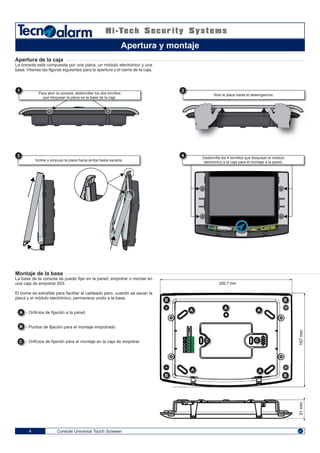 1 2
3
1 2 43
ON
4
4
220,7 mm
31mm157mm
4
5
3
2
1
A
B
S
+
-
A B
A B
A B
A B
A B
A B
A B
A B
A B
A B C A B C
Console Universal Touch Screeen4
Apertura de la caja
La consola está compuesta por una placa, un módulo electrónico y una
base. Véanse las figuras siguientes para la apertura y el cierre de la caja.
Montaje de la base
La base de la consola se puede fijar en la pared, empotrar o montar en
una caja de empotrar 503.
El borne es extraíble para facilitar el cableado pero, cuando se sacan la
placa y el módulo electrónico, permanece unido a la base.
- Orificios de fijación a la pared
- Puntos de fijación para el montaje empotrado
- Orificios de fijación para el montaje en la caja de empotrar
Apertura y montaje
Para abrir la consola, destornillar los dos tornillos
que bloquean la placa en la base de la caja.
Incline y empuye la placa hacia arriba hasta sacarla.
Alze la placa hasta el desenganche.
Destornille los 4 tornillos que bloquean el módulo
electrónico a la caja para el montaje a la pared.
A - Puntos de fijación para el montaje empotradoB
- Orificios de fijación a la paredA B
B - Orificios de fijación para el montaje en la caja de empotrarC
 