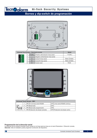 1 2 43
ON
1 2 3
ON
4
4
5
3
2
1
A
B
S
+
-
4
5
3
2
1
A
B
S
+
-
Console Universal Touch Screeen 5
Bornes y dip-switch de programación
Universal Touch Screen – Descripción bornes Señal
Positivo alimentación línea serial
Negativo alimentación línea serial
Canal A línea serial
Canal B línea serial
Canal vocal
+13,8V
Datos seriales
Datos seriales
Vocal
Universal Touch Screen - SW1
+13,8V
A
B
S
1
2
3
4
5
OFF
OFF
OFF
OFF
ON
ON
ON
ON
1
2
3
4
Fin de línea serial RS485
Reservado
Reservado programación
Protección de tamper excluida
Línea serial RS485 contínua
Protección de tamper activa
Programación de la dirección serial
La dirección de la consola Universal Touch Screen en la línea serial se hace en el menú Párametros > Dirección consola.
Atención: Sólo el instalador puede programar la dirección del dispositivo.
 
