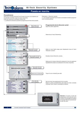 08 07
TastieraTastiera
Console Universal Touch Screeen6
Programación de la dirección serial
Sigue los pasos siguientes:
Seleccione el menú Párametros
Utilice el icono flecha abajo para desplazarse hacia el menú
"Dirección consola".
Acceda al menú Dirección consola.
Seleccione el número (dirección) pulsando el icono de selección
repetidamente hasta la visualización del número requerido.
Toque el icono indicado para salir.
Salir del menú de programación de la consola.
Repite el mismo procedimiento para todas las otras consolas
Universal Touch Screen conectadas al sistema.
Programas
Telecomandos
Eventos
Párametros
Zonas
ENG
Para acceder al
menú Párametros
Para volver a la
página principal
Seleccione el menú
Dirección consola
Versiones
Idiomas
Idiomas alternativos
Dirección consola
Volumen
Retroiluminación
Simbolo en reposo
Opciones
Opciones software
Recargar los planos
Menú Instalador
0.2.00
ESP
ENG
Ninguna
Medio
70%
Habilitado
1
Versiones
Idiomas
Idiomas alternativos
Dirección consola
Volumen
Retroiluminación
Simbolo en reposo
Opciones
Opciones software
Recargar los planos
Menú Instalador
0.2.00
ESP
ENG
Ninguna
Medio
70%
Habilitado
1
Versiones
Idiomas
Idiomas alternativos
Dirección consola
Volumen
Retroiluminación
Simbolo en reposo
Opciones
Opciones software
Recargar los planos
Menú Instalador
0.2.00
ESP
ENG
Ninguna
Medio
70%
Habilitado
1
ENG
ENG
ENG
Para salir del
menú instalador
Atención
Incoherencia
ENG
Para salir del menú
Dirección consola
Seleccione la dirección1
Menú Dirección consola
Para acceder al menú
Dirección consola
Atención: Si ocurre un error de
programación de la dirección de la
consola, en la pantalla se visualiza
elmensaje"AtenciónIncoherencia"
al salir del menú.
Procedimiento
Para que la consola Universal Touch Screen funcione con el sistema con
el cual está conectada, sigue los pasos siguientes.
Antes de comenzar es necesario aclarar que:
1 – La dirección serial de la consola se programa por el menú de la consola
Párametros > Dirección consola.
2 – Las consolas UniversalTouch Screen conectadas se deben programar
como consolas gráficas.
Puesta en marcha
 