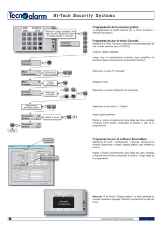 Prog. 6Prog. 6
08 07
1 32
4 65
7 98
NO 0
MEM
EXIT
YES
5
4
3
2
1
1 5
YES
YES
1
o
.... 9
1 2
YES
EXIT
[ # ]
Console Universal Touch Screeen 7
Programación de la consola gráfica
La programación se puede efectuar por el menú "Consola" o
software Tecnoalarm.
Programación por el menú Consola
Seleccione el menú "Consola". Este menú visualiza el teclado de
una consola estándar (tipo LCD300/S).
Teclee el código instalador.
Luego, siga el procedimiento mostrado (para simplificar, la
secuencia apunta directamente al párametro "Gráfico").
Seleccione el menú 15 "Consola"
Acceda al menú
Seleccione el número (dirección) de la consola
Seleccione el sub-menú 12 "Gráfico"
Pulse SÍ para confirmar
Repita el mismo procedimiento para todas las otras consolas
Universal Touch Screen conectadas al sistema y salir de la
programación.
Programación por el software Tecnoalarm
Seleccione el menú > Configuration > Consola. Seleccione la
consola. Seleccione la casilla "Display gráfico" para habilitar la
función.
Repita el mismo procedimiento para todas las otras consolas
Universal Touch Screen conectadas al sistema y luego salga de
la programación.
Atención: Si la función "Display gráfico" no está habilitada, la
consola visualiza el mensaje "Atención incoherencia" al salir del
menú.
ACCESO
Instalador
Menú 1
Telecomandos
Menú 15
Consola
Consola
Consola 01
Completar
Contraseña
MAR 21 FEB 12
Labo. 12:15 Teclee el código instalador, en
caso de error, teclee de nuevo
el código desde el principio
Seleccione el
menú Consola
Acceso
al menú
Seleccione
la consola
Seleccione el
sub-menú Gráfico
Habilite la opción
Consola 01 12
Gráfico [ ]
Consola 01 12
Gráfico [ # ]
Salida
ENG
Consola
Display gráfico
Configurazione
Zone Zone - Funzioni Zone - Programmi Tastiere Punti chiave Opzioni Uscite Sirene bus
Tastiera 1
Inserimento rapido
Disinserimento rapido
Panico
Menu rapido
Chime
Volume MUTO
Audio sempre
Universale
Display grafico
Messaggistica programmata
Priorità di disattivazione
Nessuna
Nessuna
Nessuna
1
2
3
Prog. 1
Prog. 4
Prog. 7
Prog. 2
Prog. 5
Prog. 8
Prog. 3
OK Annulla ?
Atención
Incoherencia
ENG
 