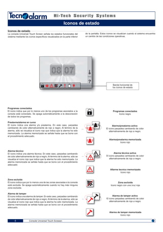 08 0708 07
Console Universal Touch Screeen8
Iconos de estado
La consola Universal Touch Screen señala los estados funcionales del
sistema mediante los iconos específicos visualizados en la parte inferior
de la pantalla. Estos iconos se visualizan cuando el sistema encuentra
un cambio de las condiciones operativas.
Prealarma/alarma en curso
El icono indica una alarma y/o prealarma. En este caso, parpadea
cambiando de color alternativamente de rojo a negro. Al término de la
alarma, sólo se visualiza el icono rojo que indica que la alarma ha sido
memorizada. La alarma memorizada se señala hasta que se borra con
el procedimiento adecuado.
Alarma/prealarma activa
... .. El icono parpadea cambiando de color
alternativamente de rojo a negro
Alarma/prealarma memorizada
Icono rojo
Programas conectados
El icono indica que por lo menos uno de los programas asociados a la
consola está conectado. Se apaga automáticamente a la desconexión
de todos los programas.
Programas conectados
Icono negro
Alarma técnica
El icono indica una alarma técnica. En este caso, parpadea cambiando
de color alternativamente de rojo a negro. Al término de la alarma, sólo se
visualiza el icono rojo que indica que la alarma ha sido memorizada. La
alarma memorizada se señala hasta que se borra con el procedimiento
adecuado
Alarma técnica activa
... .. El icono parpadea cambiando de color
alternativamente de rojo a negro
Allarme tecnico memorizzato
Icono rojo
Zona excluida
El icono indica que por lo menos una de las zonas asociadas a la consola
está excluida. Se apaga automáticamente cuando no hay más ninguna
zona excluida.
Zona excluida
Icono negro con una cruz roja
Alarma de tamper
El icono indica una alarma de tamper. En este caso, parpadea cambiando
de color alternativamente de rojo a negro. Al término de la alarma, sólo se
visualiza el icono rojo que indica que la alarma ha sido memorizada. La
alarma memorizada se señala hasta que se borra con el procedimiento
adecuado.
Alarma de tamper activa
... .. El icono parpadea cambiando de color
alternativamente de rojo a negro
Alarma de tamper memorizada
Icono rojo
Iconos de estado
Banda horizontal de
los iconos de estado
ENG
 