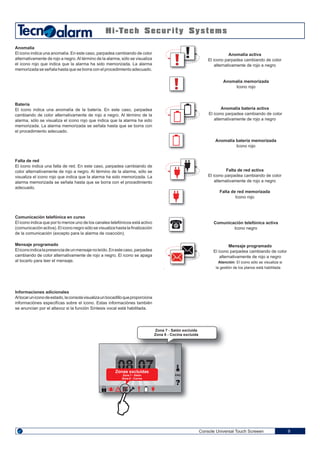 08 07
Console Universal Touch Screeen 9
Anomalía
El icono indica una anomalía. En este caso, parpadea cambiando de color
alternativamente de rojo a negro.Al término de la alarma, sólo se visualiza
el icono rojo que indica que la alarma ha sido memorizada. La alarma
memorizada se señala hasta que se borra con el procedimiento adecuado.
Batería
El icono indica una anomalía de la batería. En este caso, parpadea
cambiando de color alternativamente de rojo a negro. Al término de la
alarma, sólo se visualiza el icono rojo que indica que la alarma ha sido
memorizada. La alarma memorizada se señala hasta que se borra con
el procedimiento adecuado.
Anomalía batería activa
El icono parpadea cambiando de color
alternativamente de rojo a negro
Anomalía batería memorizada
Icono rojo
Anomalía activa
El icono parpadea cambiando de color
alternativamente de rojo a negro
Anomalía memorizada
Icono rojo
Falta de red
El icono indica una falta de red. En este caso, parpadea cambiando de
color alternativamente de rojo a negro. Al término de la alarma, sólo se
visualiza el icono rojo que indica que la alarma ha sido memorizada. La
alarma memorizada se señala hasta que se borra con el procedimiento
adecuado.
Falta de red activa
El icono parpadea cambiando de color
alternativamente de rojo a negro
Falta de red memorizada
Icono rojo
Comunicación telefónica en curso
El icono indica que por lo menos uno de los canales telefónicos está activo
(comunicaciónactiva).Elicononegrosólosevisualizahastalafinalización
de la comunicación (excepto para la alarma de coacción).
Comunicación telefónica activa
Icono negro
Informaciones adicionales
Altocaruniconodeestado,laconsolavisualizaunbocadilloqueproporciona
informaciónes especifícas sobre el icono. Estas informaciónes también
se anuncian por el altavoz si la función Síntesis vocal está habilitada.
Mensaje programado
Eliconoindicalapresenciadeunmensajenoleído.Enestecaso,parpadea
cambiando de color alternativamente de rojo a negro. El icono se apaga
al tocarlo para leer el mensaje.
Mensaje programado
El icono parpadea cambiando de color
alternativamente de rojo a negro
Atención: El icono sólo se visualiza si
. la gestión de los planos está habilitada
ENG
Zona 7 - Salón excluida
Zona 8 - Cocina excluida
Zonas excluidas
Zona 7 - Salón
Zona 8 - Cocina
 
