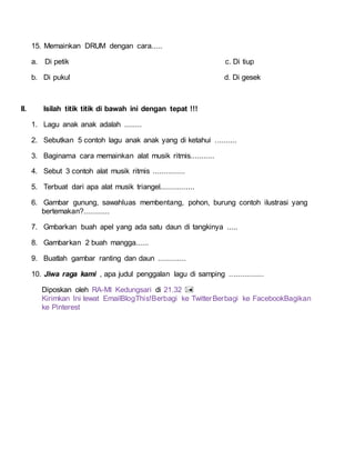 15. Memainkan DRUM dengan cara.....
a. Di petik c. Di tiup
b. Di pukul d. Di gesek
II. Isilah titik titik di bawah ini dengan tepat !!!
1. Lagu anak anak adalah ........
2. Sebutkan 5 contoh lagu anak anak yang di ketahui ..........
3. Baginama cara memainkan alat musik ritmis...........
4. Sebut 3 contoh alat musik ritmis ...............
5. Terbuat dari apa alat musik triangel................
6. Gambar gunung, sawahluas membentang, pohon, burung contoh ilustrasi yang
bertemakan?............
7. Gmbarkan buah apel yang ada satu daun di tangkinya .....
8. Gambarkan 2 buah mangga......
9. Buatlah gambar ranting dan daun .............
10. Jiwa raga kami , apa judul penggalan lagu di samping ................
Diposkan oleh RA-MI Kedungsari di 21.32
Kirimkan Ini lewat EmailBlogThis!Berbagi ke TwitterBerbagi ke FacebookBagikan
ke Pinterest
 