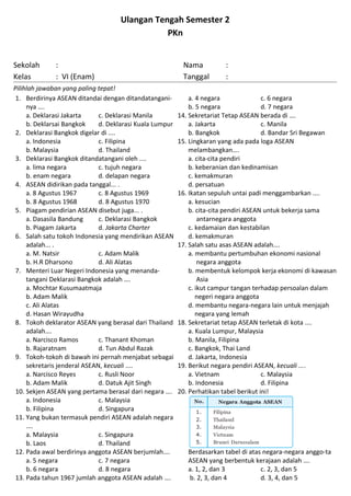 Ulangan Tengah Semester 2
PKn
Sekolah : Nama :
Kelas : VI (Enam) Tanggal :
Pilihlah jawaban yang paling tepat!
1. Berdirinya ASEAN ditandai dengan ditandatangani-
nya ….
a. Deklarasi Jakarta c. Deklarasi Manila
b. Deklarsai Bangkok d. Deklarasi Kuala Lumpur
2. Deklarasi Bangkok digelar di ....
a. Indonesia c. Filipina
b. Malaysia d. Thailand
3. Deklarasi Bangkok ditandatangani oleh ....
a. lima negara c. tujuh negara
b. enam negara d. delapan negara
4. ASEAN didirikan pada tanggal... .
a. 8 Agustus 1967 c. 8 Agustus 1969
b. 8 Agustus 1968 d. 8 Agustus 1970
5. Piagam pendirian ASEAN disebut juga... .
a. Dasasila Bandung c. Deklarasi Bangkok
b. Piagam Jakarta d. Jakarta Charter
6. Salah satu tokoh Indonesia yang mendirikan ASEAN
adalah... .
a. M. Natsir c. Adam Malik
b. H.R Dharsono d. Ali Alatas
7. Menteri Luar Negeri Indonesia yang menanda-
tangani Deklarasi Bangkok adalah ….
a. Mochtar Kusumaatmaja
b. Adam Malik
c. Ali Alatas
d. Hasan Wirayudha
8. Tokoh deklarator ASEAN yang berasal dari Thailand
adalah….
a. Narcisco Ramos c. Thanant Khoman
b. Rajaratnam d. Tun Abdul Razak
9. Tokoh-tokoh di bawah ini pernah menjabat sebagai
sekretaris jenderal ASEAN, kecuali ....
a. Narcisco Reyes c. Rusli Noor
b. Adam Malik d. Datuk Ajit Singh
10. Sekjen ASEAN yang pertama berasal dari negara ….
a. Indonesia c. Malaysia
b. Filipina d. Singapura
11. Yang bukan termasuk pendiri ASEAN adalah negara
....
a. Malaysia c. Singapura
b. Laos d. Thailand
12. Pada awal berdirinya anggota ASEAN berjumlah….
a. 5 negara c. 7 negara
b. 6 negara d. 8 negara
13. Pada tahun 1967 jumlah anggota ASEAN adalah ….
a. 4 negara c. 6 negara
b. 5 negara d. 7 negara
14. Sekretariat Tetap ASEAN berada di ….
a. Jakarta c. Manila
b. Bangkok d. Bandar Sri Begawan
15. Lingkaran yang ada pada loga ASEAN
melambangkan….
a. cita-cita pendiri
b. keberanian dan kedinamisan
c. kemakmuran
d. persatuan
16. Ikatan sepuluh untai padi menggambarkan ....
a. kesucian
b. cita-cita pendiri ASEAN untuk bekerja sama
antarnegara anggota
c. kedamaian dan kestabilan
d. kemakmuran
17. Salah satu asas ASEAN adalah….
a. membantu pertumbuhan ekonomi nasional
negara anggota
b. membentuk kelompok kerja ekonomi di kawasan
Asia
c. ikut campur tangan terhadap persoalan dalam
negeri negara anggota
d. membantu negara-negara lain untuk menjajah
negara yang lemah
18. Sekretariat tetap ASEAN terletak di kota ....
a. Kuala Lumpur, Malaysia
b. Manila, Filipina
c. Bangkok, Thai Land
d. Jakarta, Indonesia
19. Berikut negara pendiri ASEAN, kecuali ....
a. Vietnam c. Malaysia
b. Indonesia d. Filipina
20. Perhatikan tabel berikut ini!
Berdasarkan tabel di atas negara-negara anggo-ta
ASEAN yang berbentuk kerajaan adalah ….
a. 1, 2, dan 3 c. 2, 3, dan 5
b. 2, 3, dan 4 d. 3, 4, dan 5
 