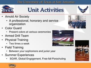 Unit Activities Arnold Air Society A professional, honorary and service organization Color Guard Present colors at various ceremonies Armed Drill Team Physical Training Two times a week Field Training Between your sophomore and junior year Summer Experiences SOAR, Global Engagement, Free-fall Parachuting 
