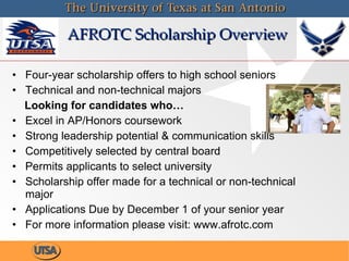 AFROTC Scholarship Overview Four-year scholarship offers to high school seniors Technical and non-technical majors Looking for candidates who… Excel in AP/Honors coursework Strong leadership potential & communication skills Competitively selected by central board Permits applicants to select university  Scholarship offer made for a technical or non-technical major Applications Due by December 1 of your senior year For more information please visit: www.afrotc.com 