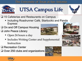 UTSA Campus Life 15 Cafeterias and Restaurants on Campus Including Roadrunner Café, Starbucks and Panda Express On and Off Campus Housing John Peace Library Open 24 hours a day Includes Writing Center and Supplemental Instruction  Recreation Center Over 250 clubs and organizations 